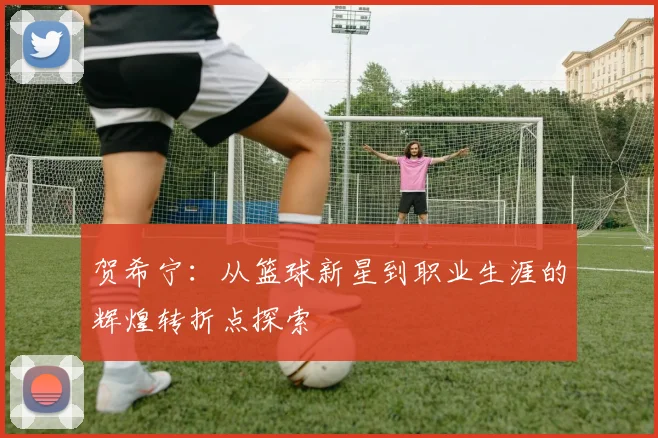 贺希宁：从篮球新星到职业生涯的辉煌转折点探索